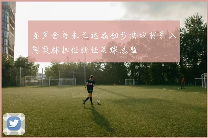 克罗舍与米兰达成初步协议将引入阿莫林担任新任足球总监