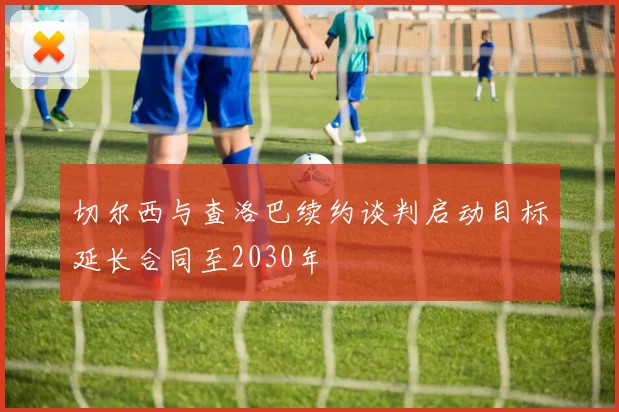 切尔西与查洛巴续约谈判启动目标延长合同至2030年