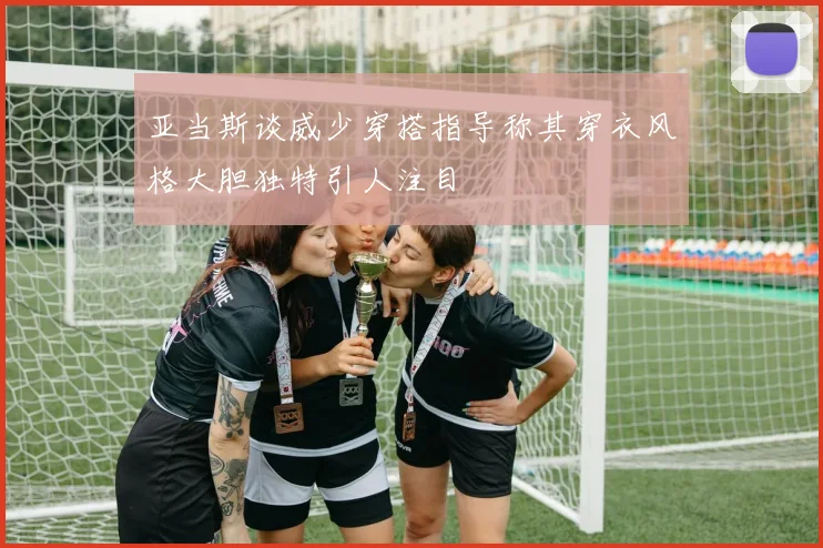 亚当斯谈威少穿搭指导称其穿衣风格大胆独特引人注目