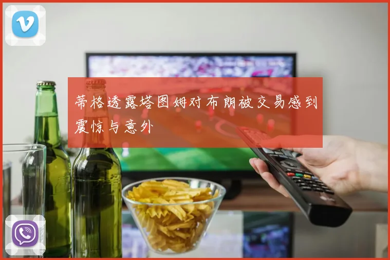 蒂格透露塔图姆对布朗被交易感到震惊与意外