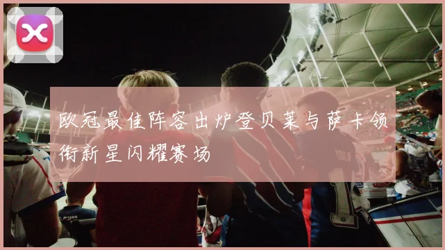 欧冠最佳阵容出炉登贝莱与萨卡领衔新星闪耀赛场