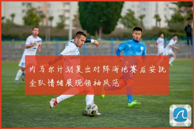 内马尔计划复出对阵海地赛后安抚全队情绪展现领袖风范