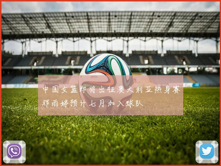 中国女篮即将出征澳大利亚热身赛邓雨婷预计七月加入球队