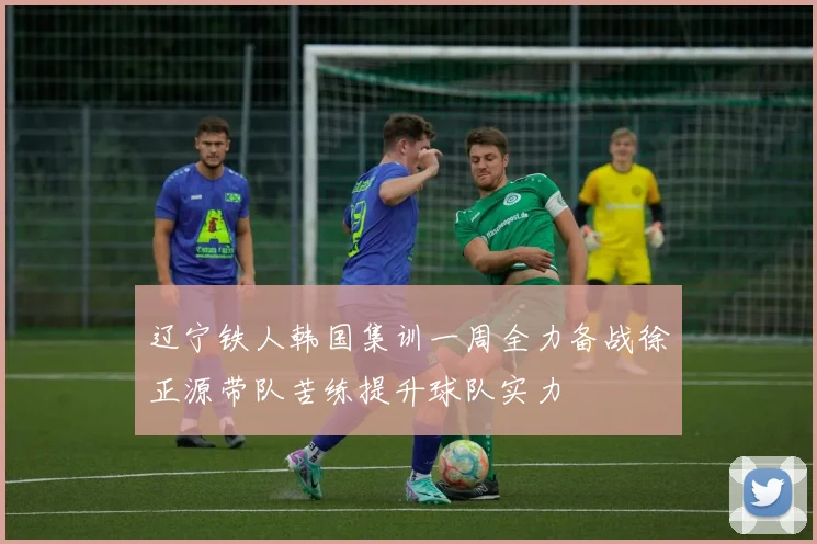 辽宁铁人韩国集训一周全力备战徐正源带队苦练提升球队实力