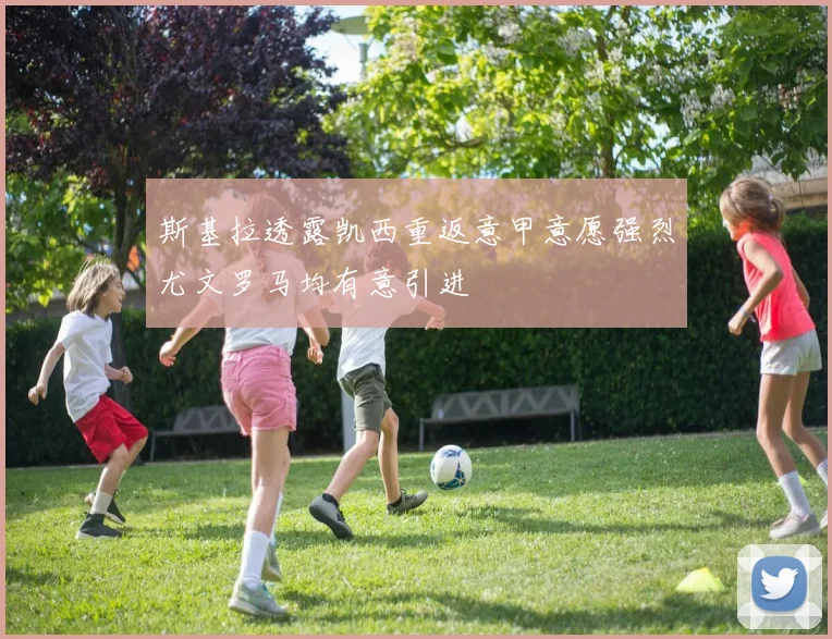 斯基拉透露凯西重返意甲意愿强烈尤文罗马均有意引进