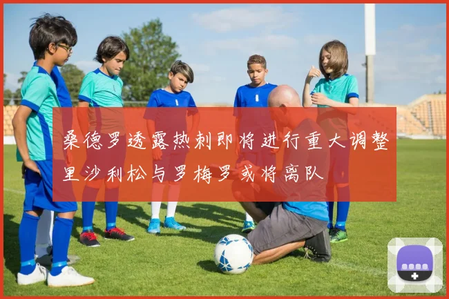 桑德罗透露热刺即将进行重大调整里沙利松与罗梅罗或将离队