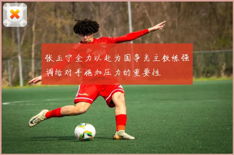 张玉宁全力以赴为国争光主教练强调给对手施加压力的重要性