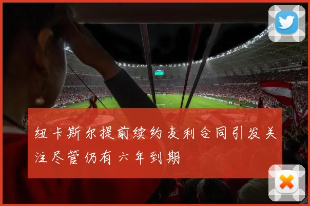 纽卡斯尔提前续约麦利合同引发关注尽管仍有六年到期