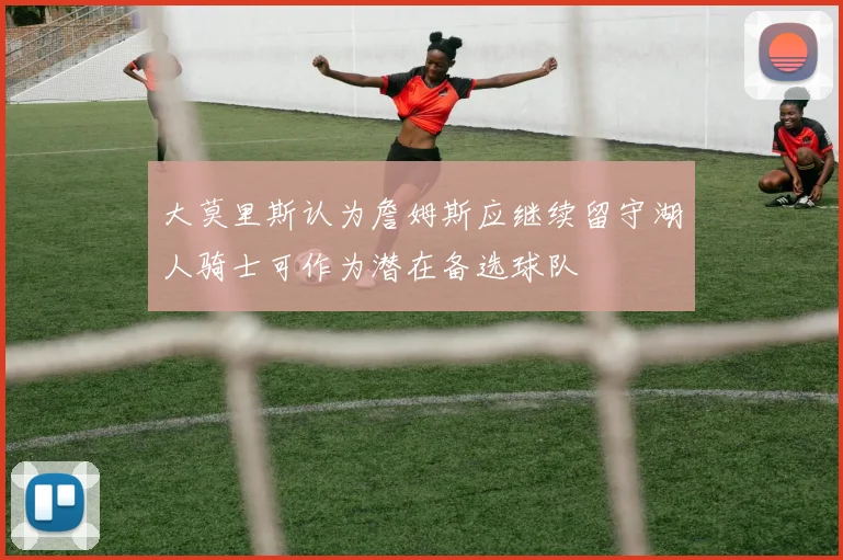 大莫里斯认为詹姆斯应继续留守湖人骑士可作为潜在备选球队