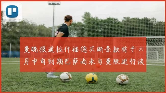 曼晚报道拉什福德买断条款将于六月中旬到期巴萨尚未与曼联进行谈判