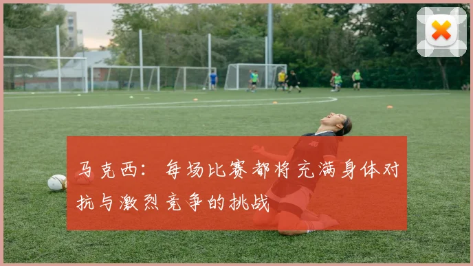马克西：每场比赛都将充满身体对抗与激烈竞争的挑战