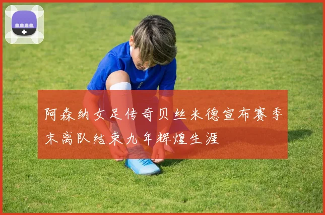 阿森纳女足传奇贝丝米德宣布赛季末离队结束九年辉煌生涯