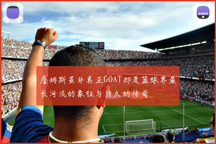 詹姆斯虽非真正GOAT却是篮球界最长河流的象征与持久的传奇